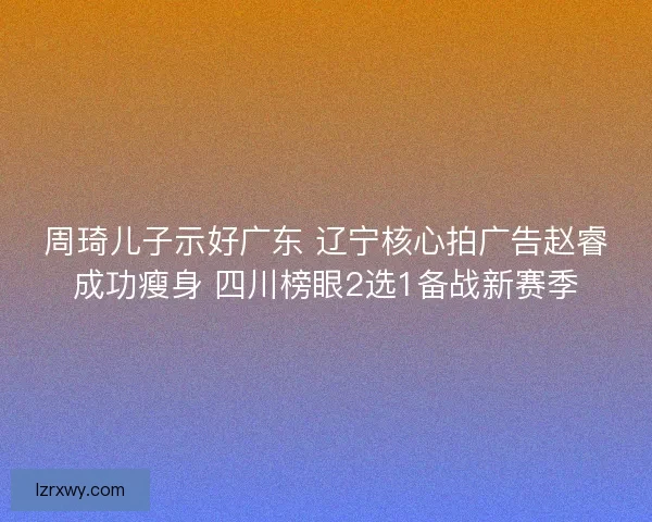 周琦儿子示好广东 辽宁核心拍广告赵睿成功瘦身 四川榜眼2选1备战新赛季