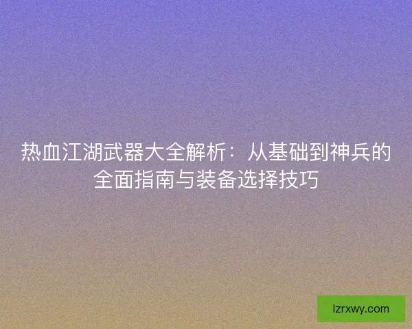 热血江湖武器大全解析：从基础到神兵的全面指南与装备选择技巧