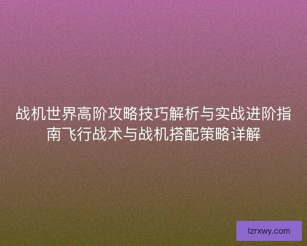 战机世界高阶攻略技巧解析与实战进阶指南飞行战术与战机搭配策略详解