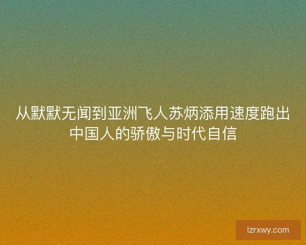 从默默无闻到亚洲飞人苏炳添用速度跑出中国人的骄傲与时代自信