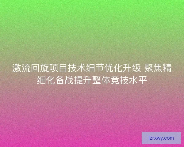 激流回旋项目技术细节优化升级 聚焦精细化备战提升整体竞技水平