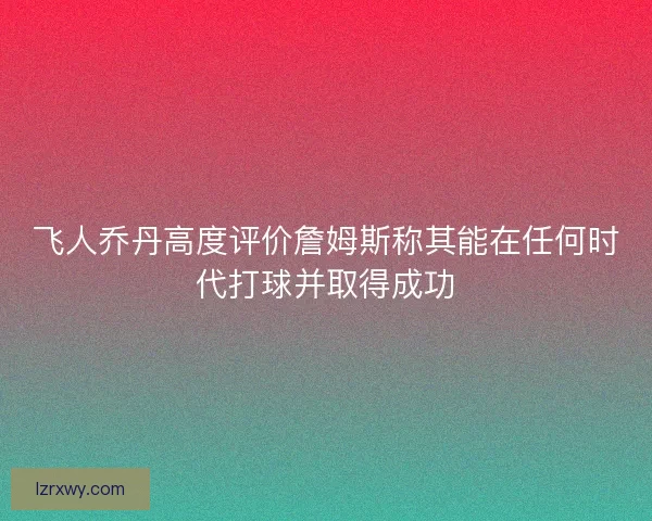 飞人乔丹高度评价詹姆斯称其能在任何时代打球并取得成功