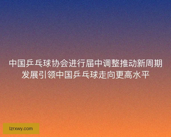 中国乒乓球协会进行届中调整推动新周期发展引领中国乒乓球走向更高水平