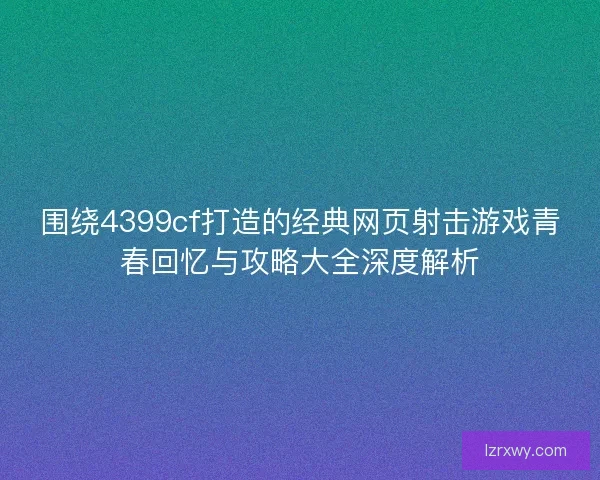 围绕4399cf打造的经典网页射击游戏青春回忆与攻略大全深度解析