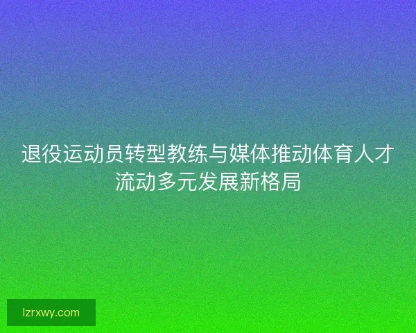 退役运动员转型教练与媒体推动体育人才流动多元发展新格局