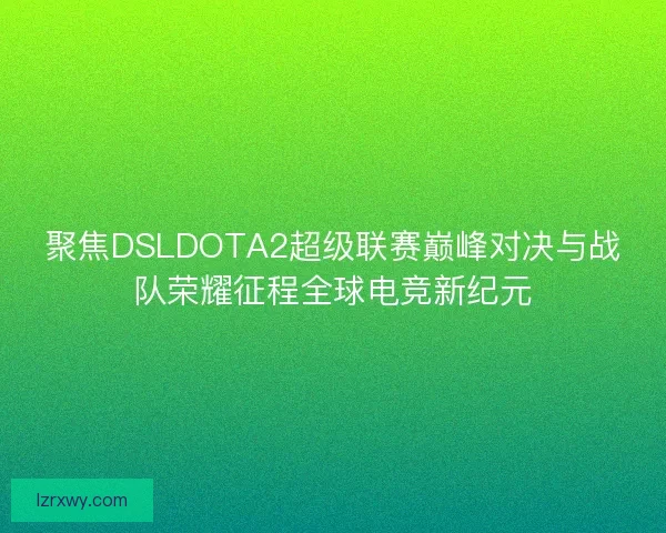 聚焦DSLDOTA2超级联赛巅峰对决与战队荣耀征程全球电竞新纪元